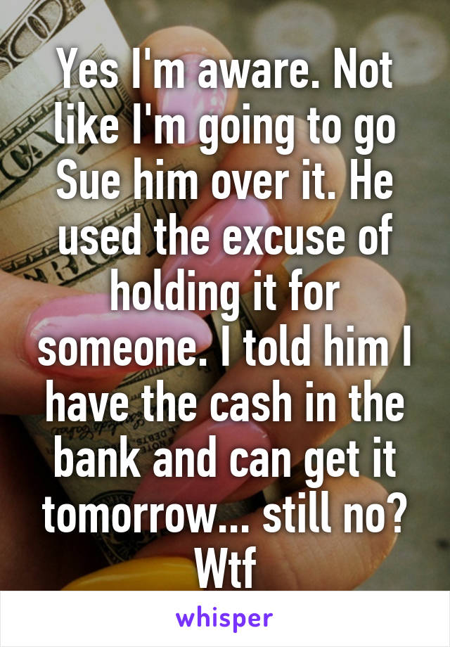 Yes I'm aware. Not like I'm going to go Sue him over it. He used the excuse of holding it for someone. I told him I have the cash in the bank and can get it tomorrow... still no? Wtf