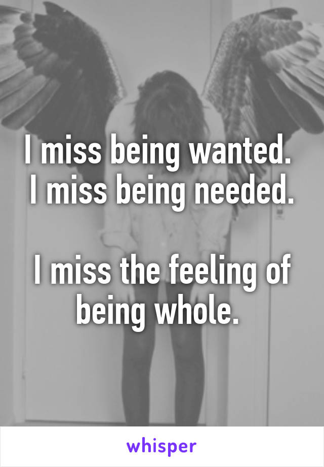 I miss being wanted. 
I miss being needed. 
I miss the feeling of being whole. 