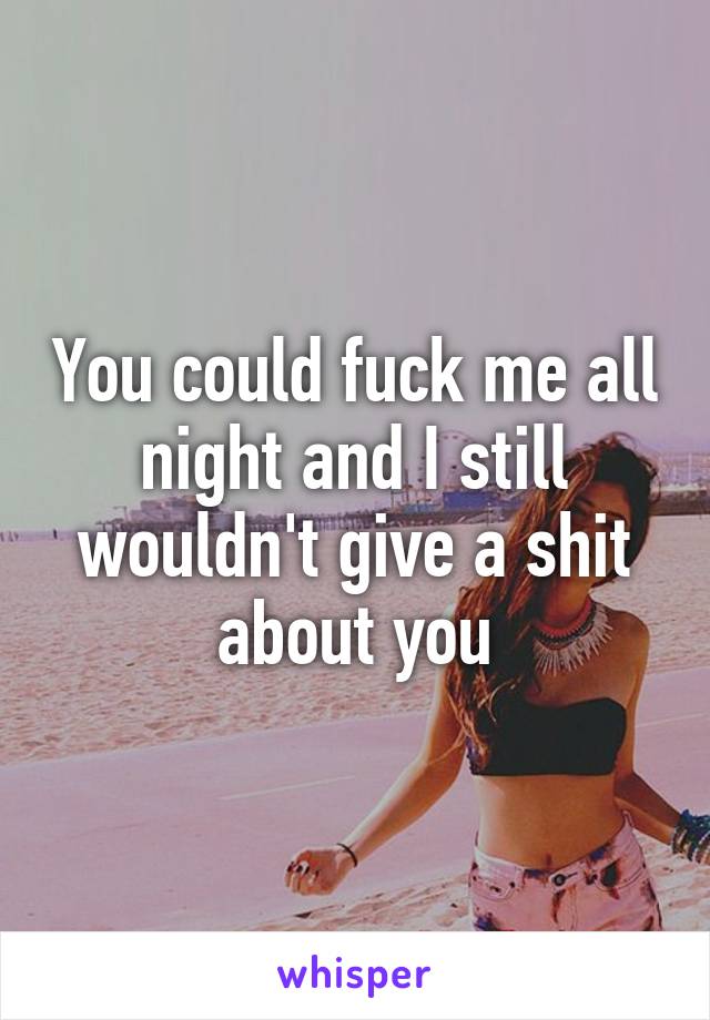 You could fuck me all night and I still wouldn't give a shit about you