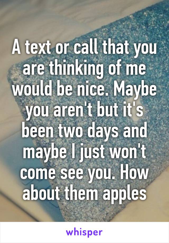 A text or call that you are thinking of me would be nice. Maybe you aren't but it's been two days and maybe I just won't come see you. How about them apples