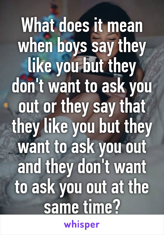 What does it mean when boys say they like you but they don't want to ask you out or they say that they like you but they want to ask you out and they don't want to ask you out at the same time?