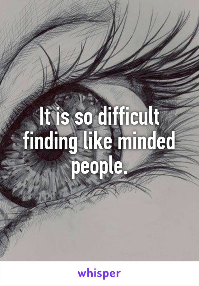 It is so difficult finding like minded people.