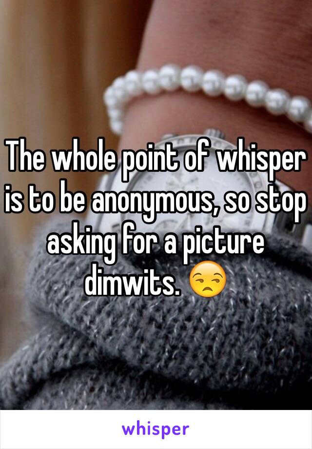 The whole point of whisper is to be anonymous, so stop asking for a picture dimwits. 😒