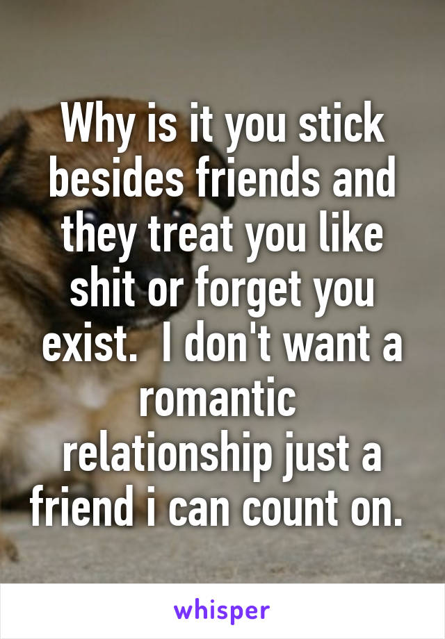 Why is it you stick besides friends and they treat you like shit or forget you exist.  I don't want a romantic  relationship just a friend i can count on. 