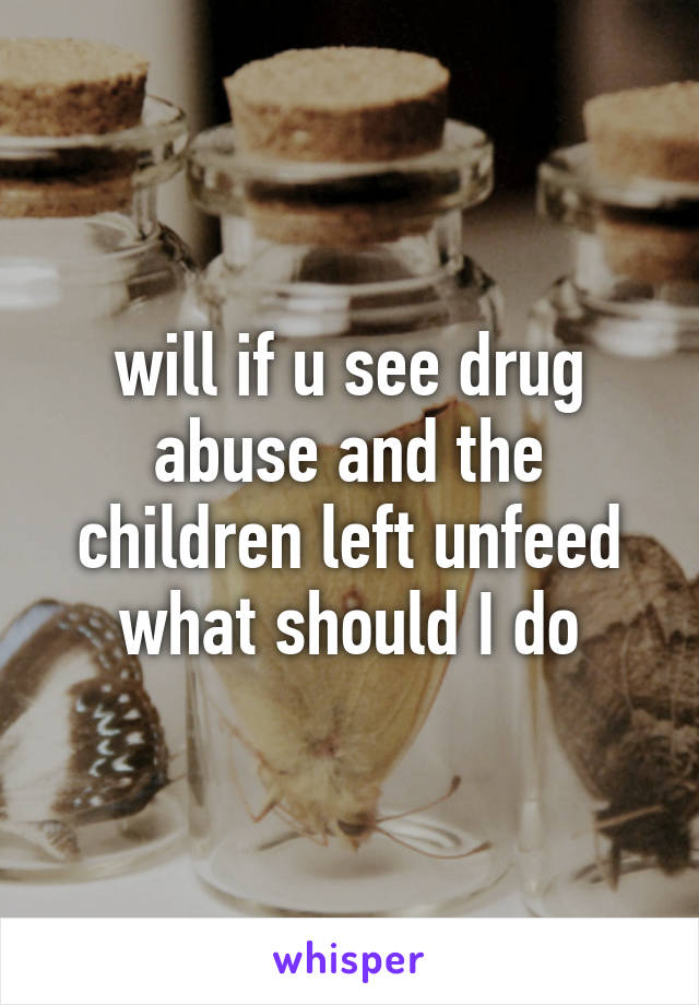 will if u see drug abuse and the children left unfeed what should I do