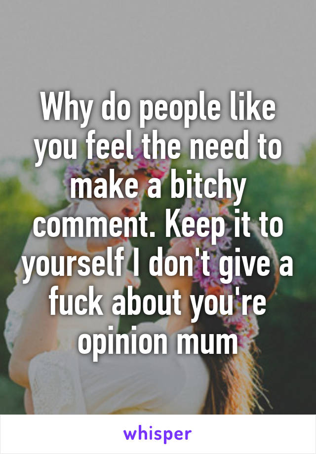 Why do people like you feel the need to make a bitchy comment. Keep it to yourself I don't give a fuck about you're opinion mum
