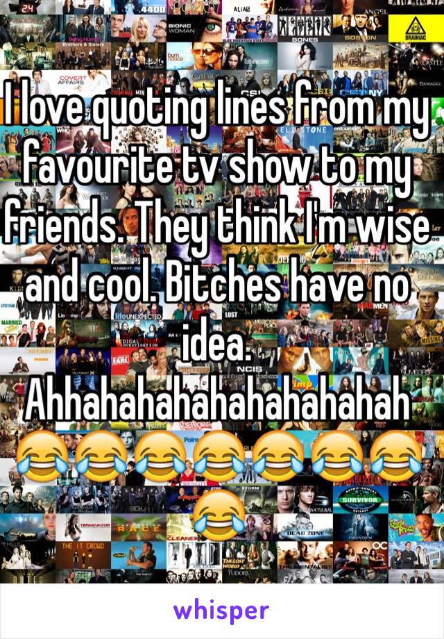 I love quoting lines from my favourite tv show to my friends. They think I'm wise and cool. Bitches have no idea. Ahhahahahahahahahahah 😂😂😂😂😂😂😂😂