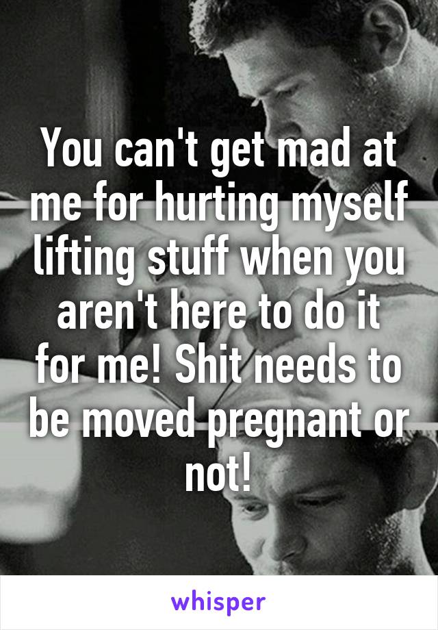 You can't get mad at me for hurting myself lifting stuff when you aren't here to do it for me! Shit needs to be moved pregnant or not!