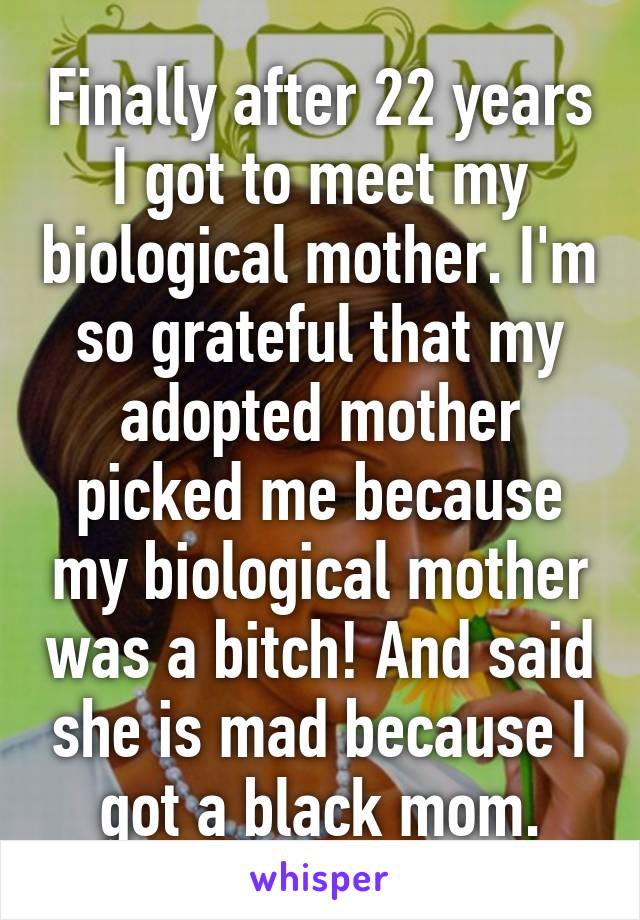 Finally after 22 years I got to meet my biological mother. I'm so grateful that my adopted mother picked me because my biological mother was a bitch! And said she is mad because I got a black mom.