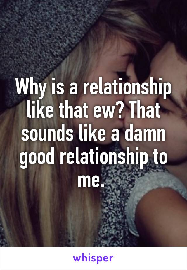 Why is a relationship like that ew? That sounds like a damn good relationship to me. 