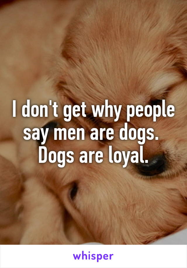 I don't get why people say men are dogs. 
Dogs are loyal.