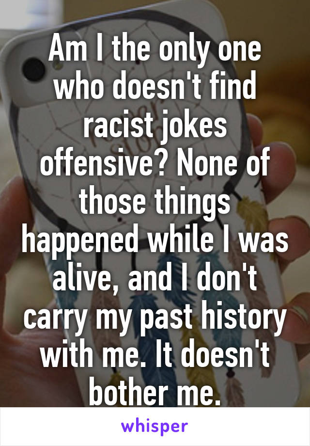 Am I the only one who doesn't find racist jokes offensive? None of those things happened while I was alive, and I don't carry my past history with me. It doesn't bother me.