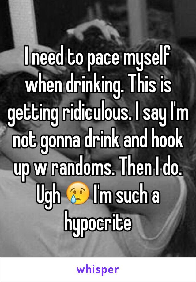 I need to pace myself when drinking. This is getting ridiculous. I say I'm not gonna drink and hook up w randoms. Then I do. Ugh 😢 I'm such a hypocrite 