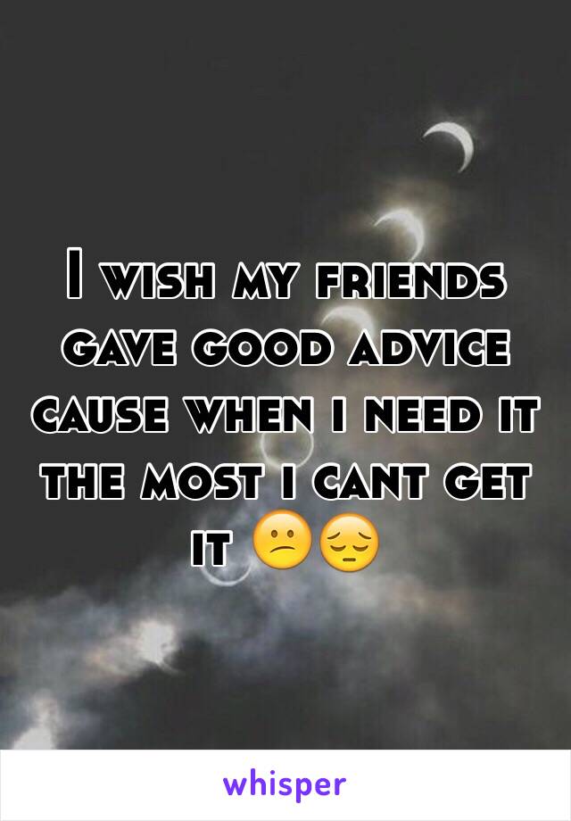 I wish my friends gave good advice cause when i need it the most i cant get it 😕😔 