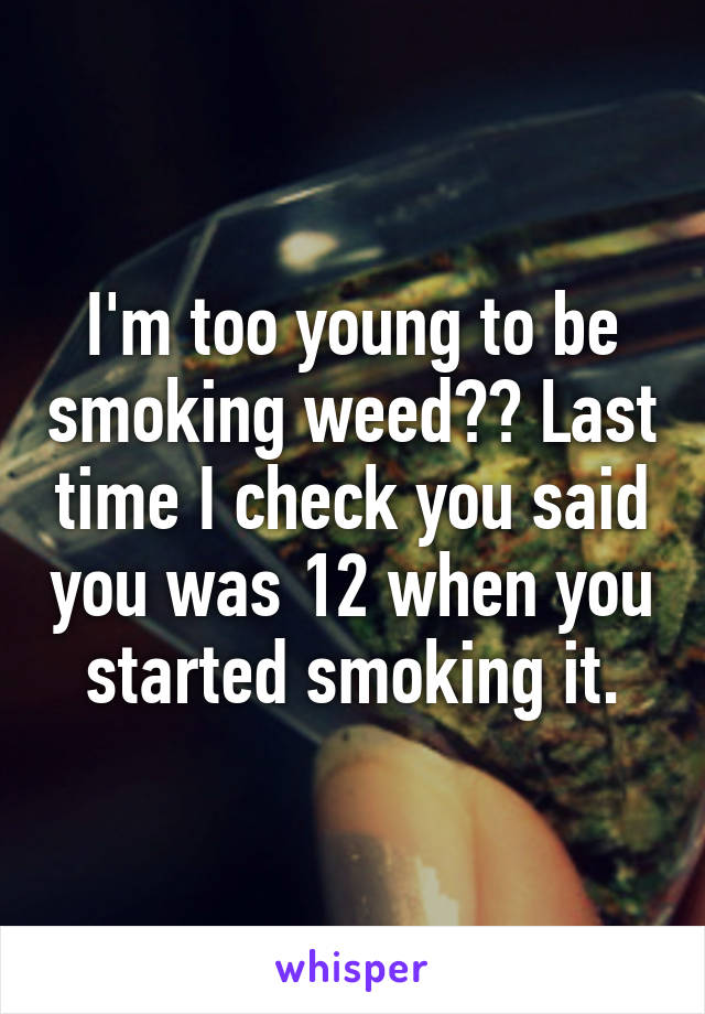 I'm too young to be smoking weed?? Last time I check you said you was 12 when you started smoking it.