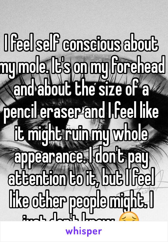 I feel self conscious about my mole. It's on my forehead and about the size of a pencil eraser and I feel like it might ruin my whole appearance. I don't pay attention to it, but I feel like other people might. I just don't know 😣