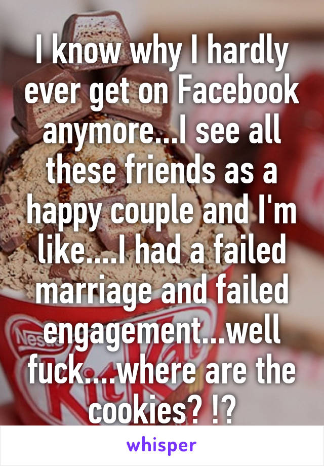 I know why I hardly ever get on Facebook anymore...I see all these friends as a happy couple and I'm like....I had a failed marriage and failed engagement...well fuck....where are the cookies? !?