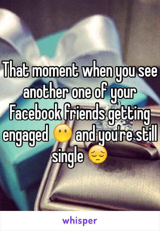 That moment when you see another one of your Facebook friends getting engaged 😶 and you're still single 😔