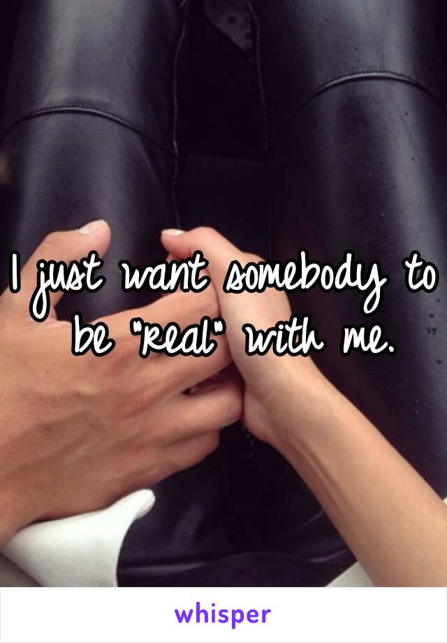 I just want somebody to be "real" with me.