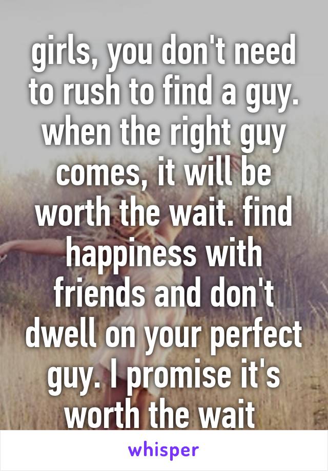 girls, you don't need to rush to find a guy. when the right guy comes, it will be worth the wait. find happiness with friends and don't dwell on your perfect guy. I promise it's worth the wait 