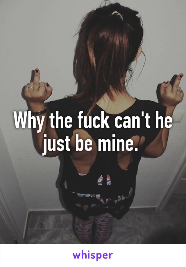 Why the fuck can't he just be mine. 