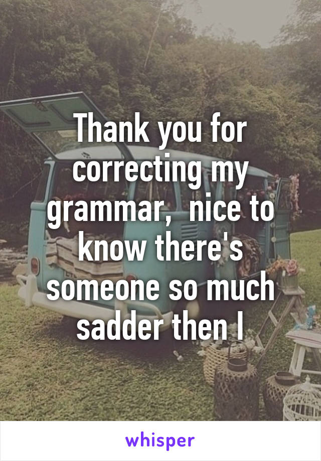 Thank you for correcting my grammar,  nice to know there's someone so much sadder then I