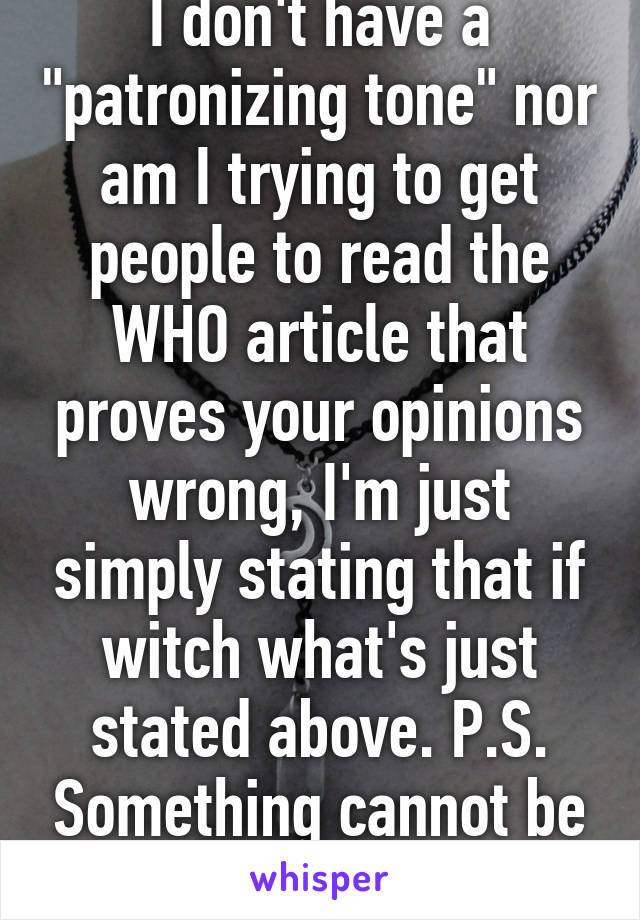 I don't have a "patronizing tone" nor am I trying to get people to read the WHO article that proves your opinions wrong, I'm just simply stating that if witch what's just stated above. P.S. Something cannot be "bile infested".