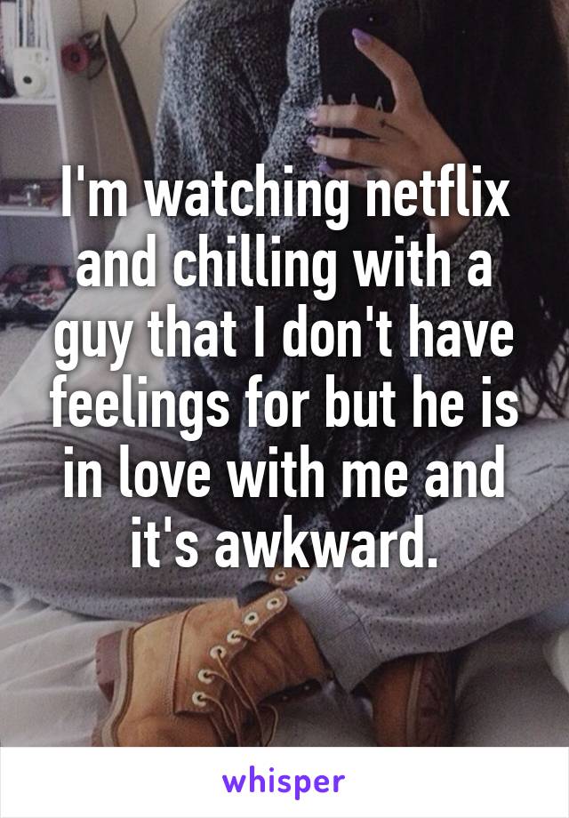 I'm watching netflix and chilling with a guy that I don't have feelings for but he is in love with me and it's awkward.
