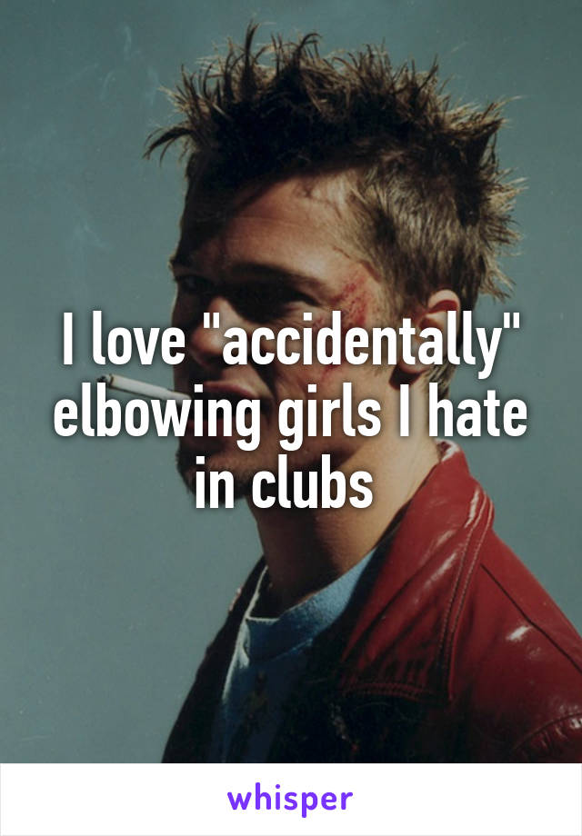 I love "accidentally" elbowing girls I hate in clubs 