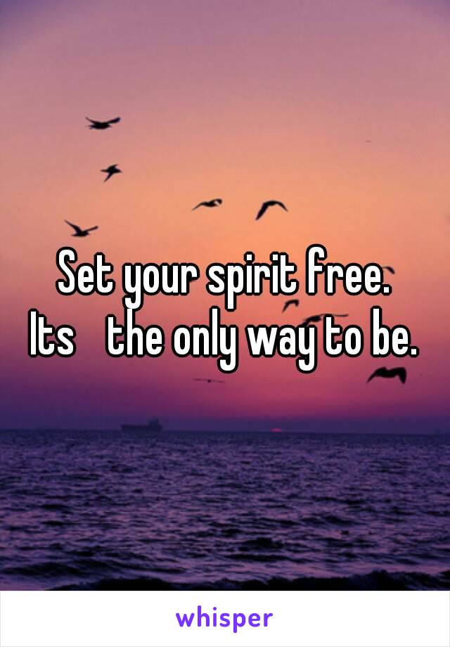 Set your spirit free.
Its ﻿the only way to be.