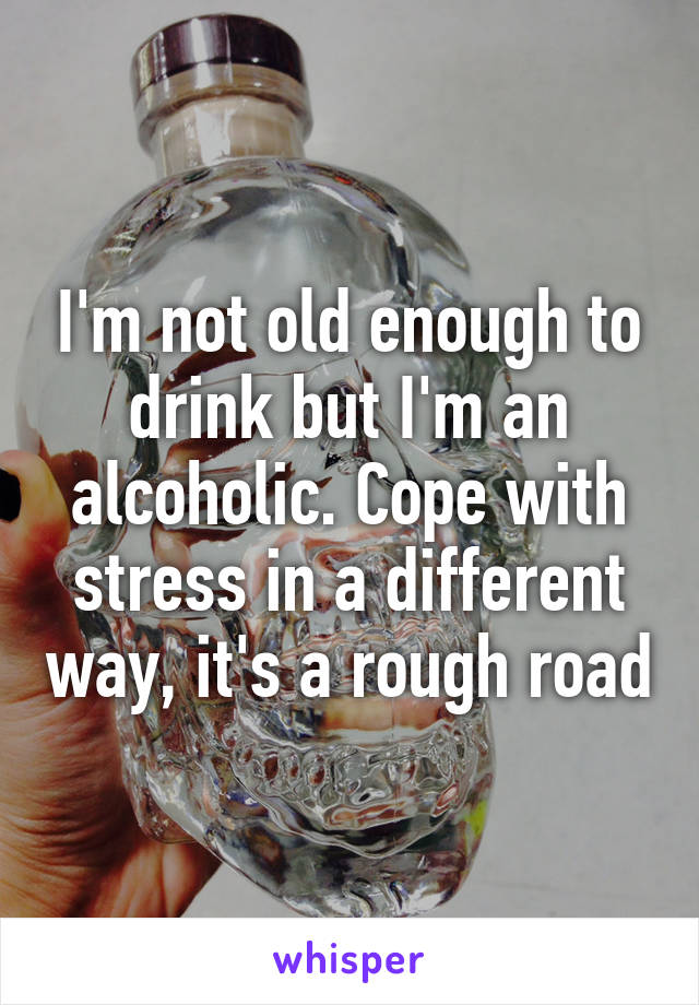 I'm not old enough to drink but I'm an alcoholic. Cope with stress in a different way, it's a rough road