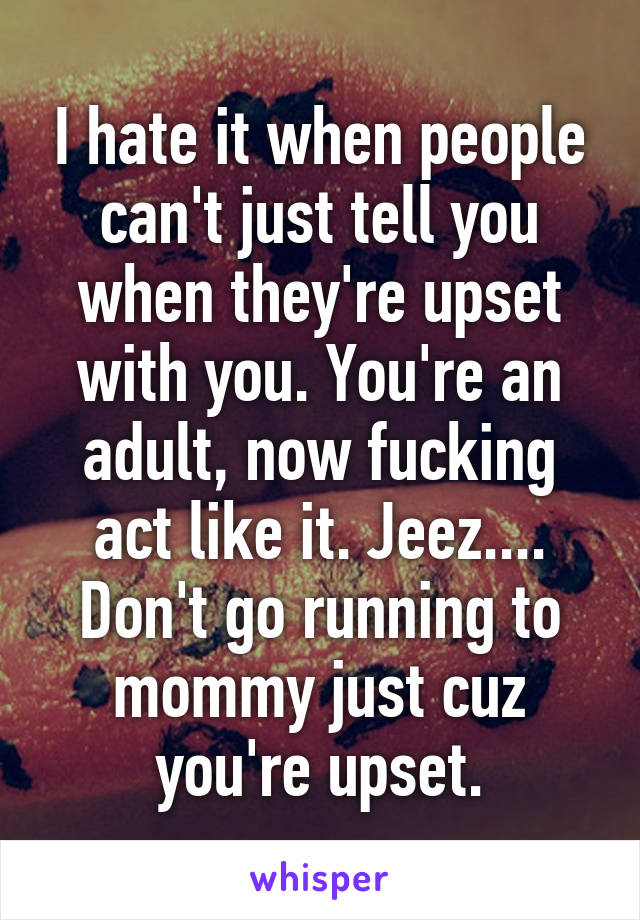 I hate it when people can't just tell you when they're upset with you. You're an adult, now fucking act like it. Jeez.... Don't go running to mommy just cuz you're upset.