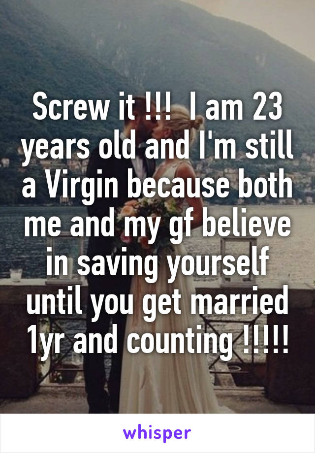 Screw it !!!  I am 23 years old and I'm still a Virgin because both me and my gf believe in saving yourself until you get married 1yr and counting !!!!!