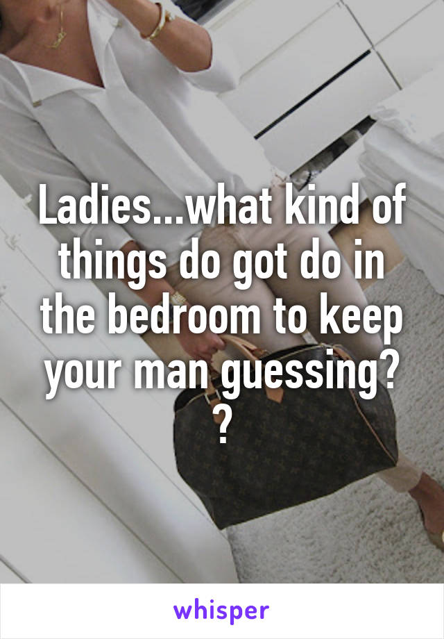 Ladies...what kind of things do got do in the bedroom to keep your man guessing? ?