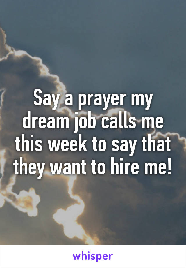 Say a prayer my dream job calls me this week to say that they want to hire me!