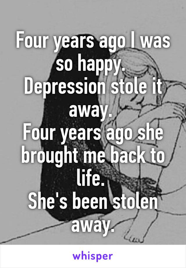 Four years ago I was so happy. 
Depression stole it away. 
Four years ago she brought me back to life. 
She's been stolen away.