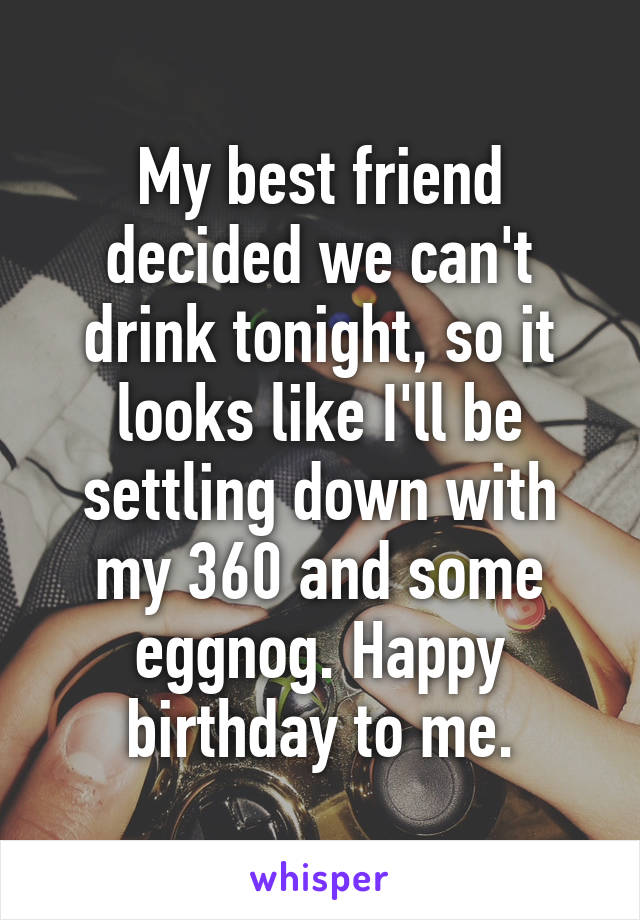 My best friend decided we can't drink tonight, so it looks like I'll be settling down with my 360 and some eggnog. Happy birthday to me.