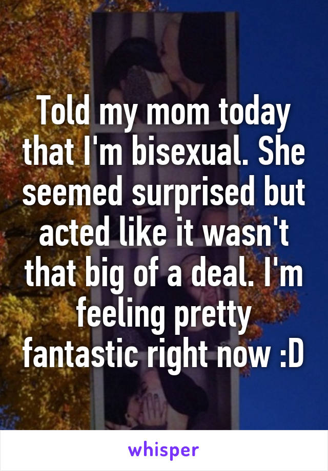 Told my mom today that I'm bisexual. She seemed surprised but acted like it wasn't that big of a deal. I'm feeling pretty fantastic right now :D