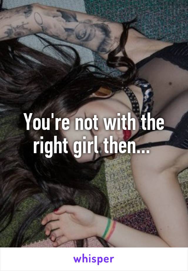 You're not with the right girl then... 