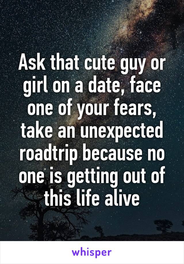 Ask that cute guy or girl on a date, face one of your fears, take an unexpected roadtrip because no one is getting out of this life alive