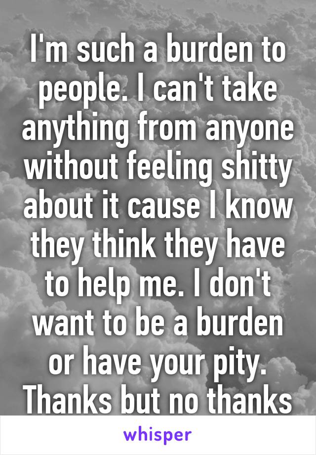 I'm such a burden to people. I can't take anything from anyone without feeling shitty about it cause I know they think they have to help me. I don't want to be a burden or have your pity. Thanks but no thanks