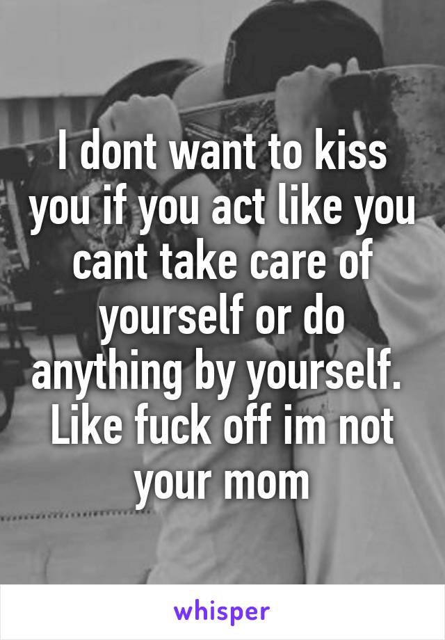 I dont want to kiss you if you act like you cant take care of yourself or do anything by yourself. 
Like fuck off im not your mom