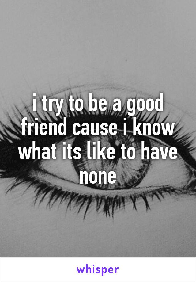 i try to be a good friend cause i know what its like to have none