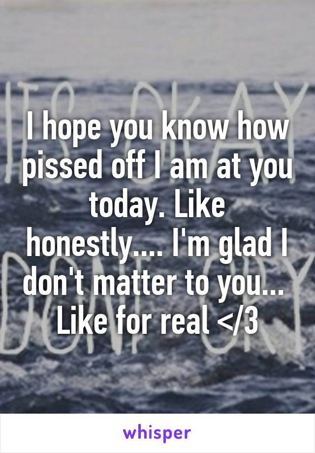 I hope you know how pissed off I am at you today. Like honestly.... I'm glad I don't matter to you...  Like for real </3