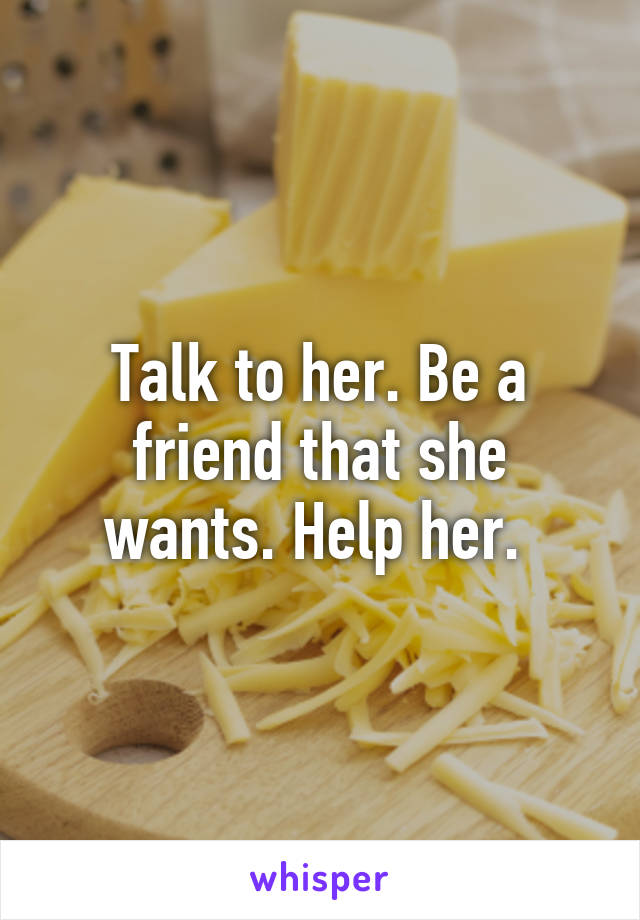 Talk to her. Be a friend that she wants. Help her. 