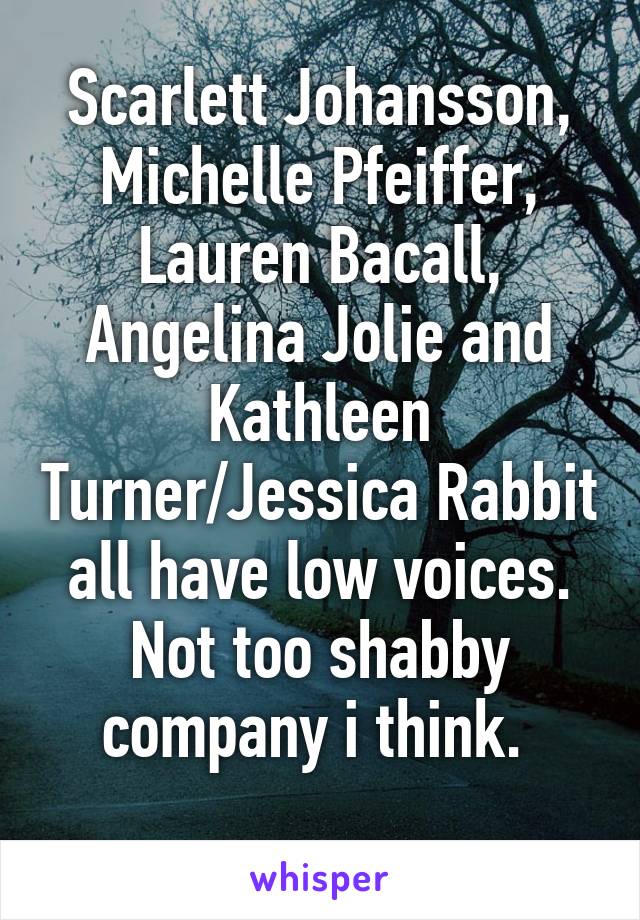 Scarlett Johansson, Michelle Pfeiffer, Lauren Bacall, Angelina Jolie and Kathleen Turner/Jessica Rabbit all have low voices. Not too shabby company i think. 
