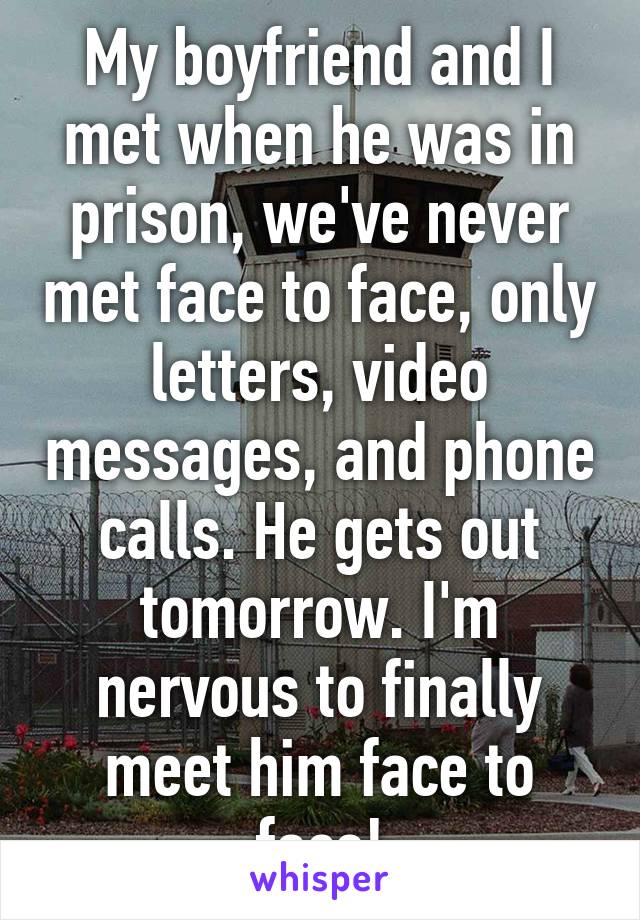 My boyfriend and I met when he was in prison, we've never met face to face, only letters, video messages, and phone calls. He gets out tomorrow. I'm nervous to finally meet him face to face!