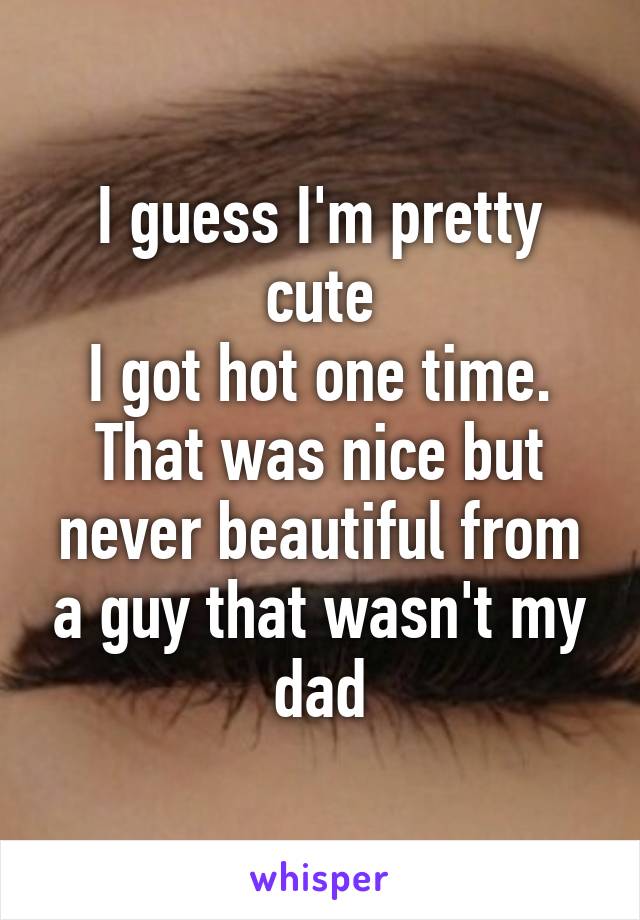 I guess I'm pretty cute
I got hot one time. That was nice but never beautiful from a guy that wasn't my dad