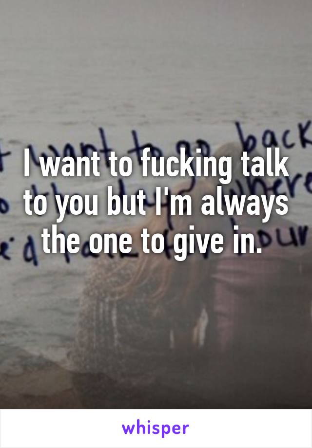 I want to fucking talk to you but I'm always the one to give in. 
