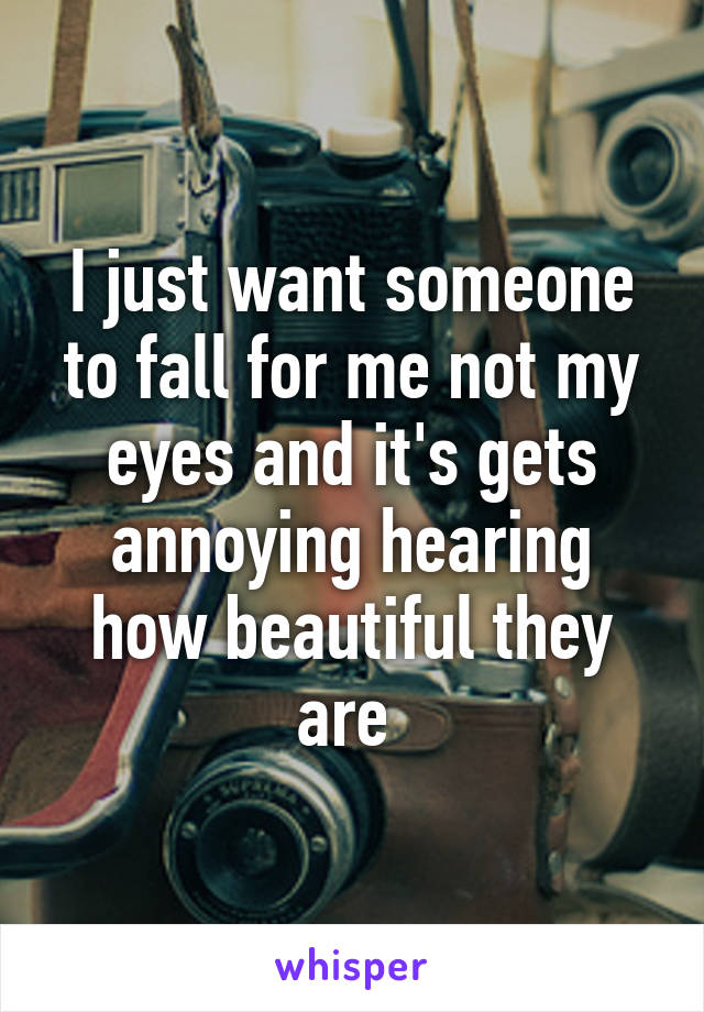 I just want someone to fall for me not my eyes and it's gets annoying hearing how beautiful they are 